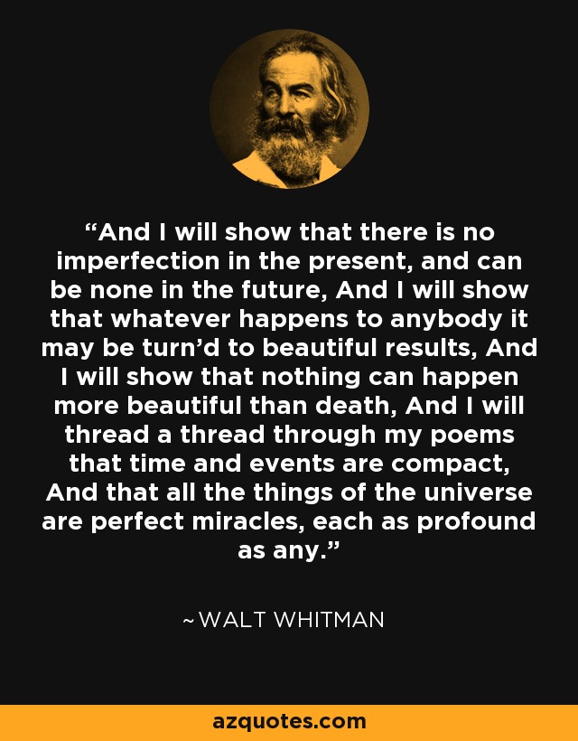 And I will show that there is no imperfection in the present, and can be none in the future, And I will show that whatever happens to anybody it may be turn'd to beautiful results, And I will show that nothing can happen more beautiful than death, And I will thread a thread through my poems that time and events are compact, And that all the things of the universe are perfect miracles, each as profound as any. - Walt Whitman