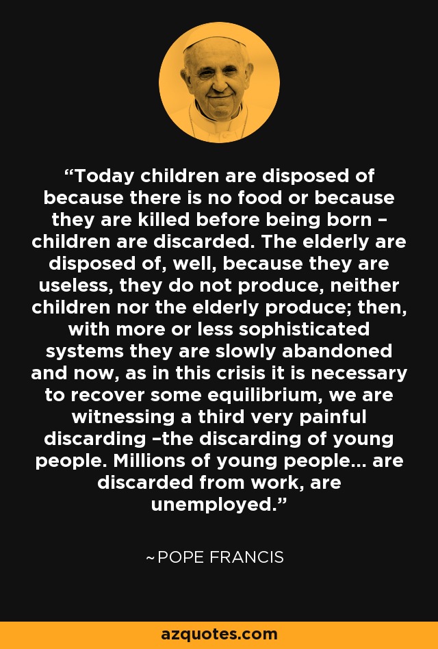 Today children are disposed of because there is no food or because they are killed before being born – children are discarded. The elderly are disposed of, well, because they are useless, they do not produce, neither children nor the elderly produce; then, with more or less sophisticated systems they are slowly abandoned and now, as in this crisis it is necessary to recover some equilibrium, we are witnessing a third very painful discarding –the discarding of young people. Millions of young people… are discarded from work, are unemployed. - Pope Francis