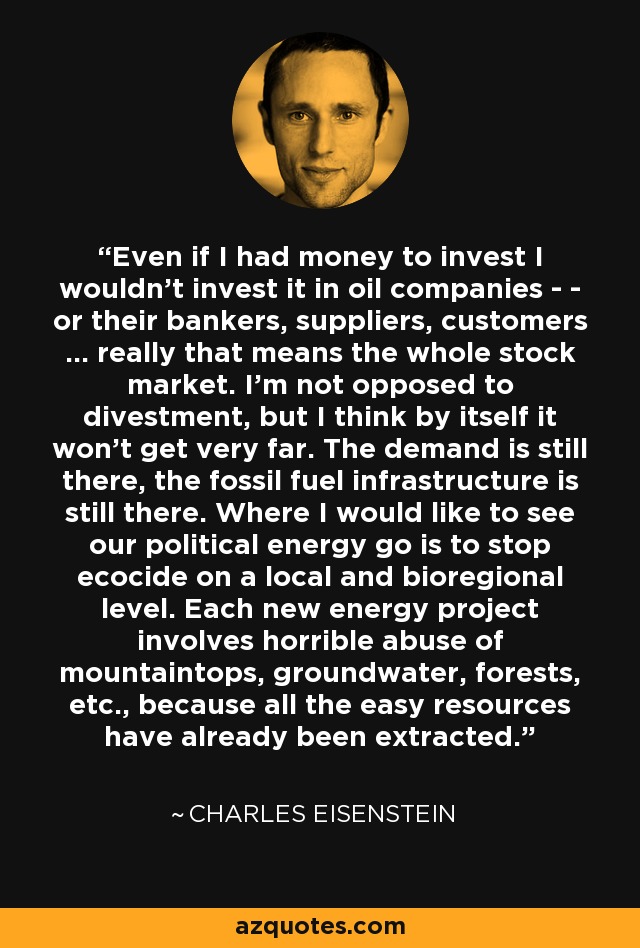 Even if I had money to invest I wouldn't invest it in oil companies - - or their bankers, suppliers, customers ... really that means the whole stock market. I'm not opposed to divestment, but I think by itself it won't get very far. The demand is still there, the fossil fuel infrastructure is still there. Where I would like to see our political energy go is to stop ecocide on a local and bioregional level. Each new energy project involves horrible abuse of mountaintops, groundwater, forests, etc., because all the easy resources have already been extracted. - Charles Eisenstein