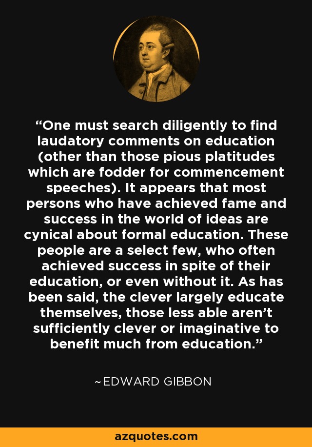 One must search diligently to find laudatory comments on education (other than those pious platitudes which are fodder for commencement speeches). It appears that most persons who have achieved fame and success in the world of ideas are cynical about formal education. These people are a select few, who often achieved success in spite of their education, or even without it. As has been said, the clever largely educate themselves, those less able aren't sufficiently clever or imaginative to benefit much from education. - Edward Gibbon