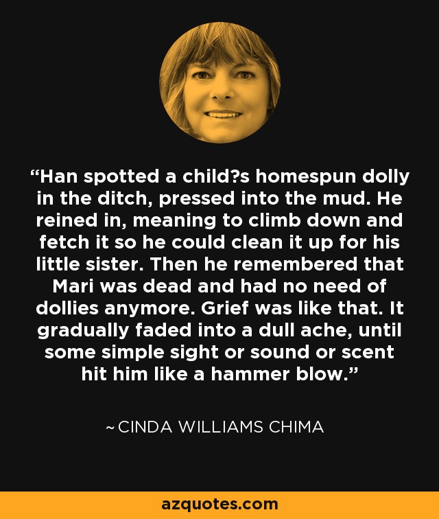 Han spotted a child‟s homespun dolly in the ditch, pressed into the mud. He reined in, meaning to climb down and fetch it so he could clean it up for his little sister. Then he remembered that Mari was dead and had no need of dollies anymore. Grief was like that. It gradually faded into a dull ache, until some simple sight or sound or scent hit him like a hammer blow. - Cinda Williams Chima