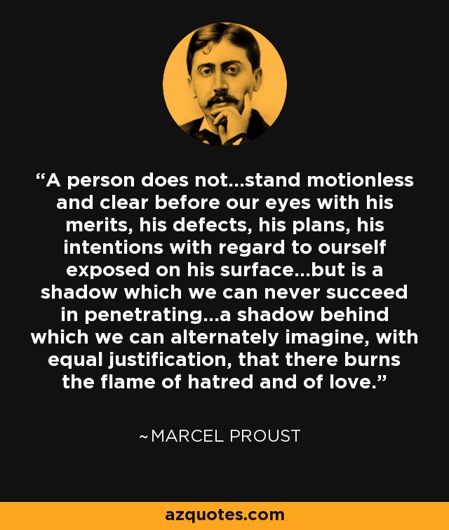 A person does not...stand motionless and clear before our eyes with his merits, his defects, his plans, his intentions with regard to ourself exposed on his surface...but is a shadow which we can never succeed in penetrating...a shadow behind which we can alternately imagine, with equal justification, that there burns the flame of hatred and of love. - Marcel Proust