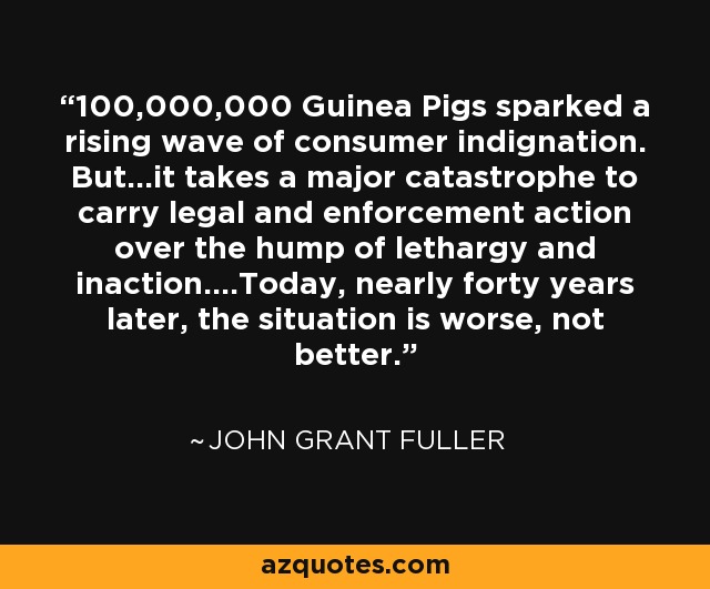 100,000,000 Guinea Pigs sparked a rising wave of consumer indignation. But...it takes a major catastrophe to carry legal and enforcement action over the hump of lethargy and inaction....Today, nearly forty years later, the situation is worse, not better. - John Grant Fuller