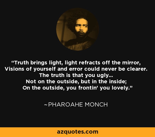 Truth brings light, light refracts off the mirror, Visions of yourself and error could never be clearer. The truth is that you ugly... Not on the outside, but in the inside; On the outside, you frontin' you lovely. - Pharoahe Monch