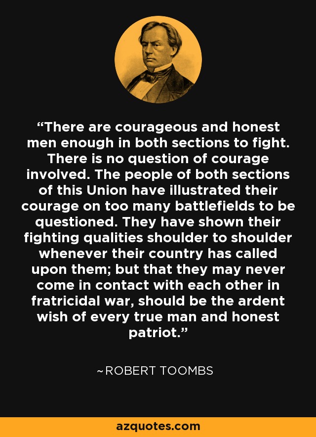 There are courageous and honest men enough in both sections to fight. There is no question of courage involved. The people of both sections of this Union have illustrated their courage on too many battlefields to be questioned. They have shown their fighting qualities shoulder to shoulder whenever their country has called upon them; but that they may never come in contact with each other in fratricidal war, should be the ardent wish of every true man and honest patriot. - Robert Toombs