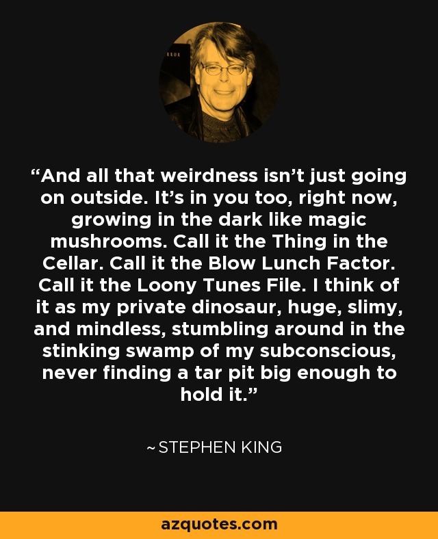 And all that weirdness isn't just going on outside. It's in you too, right now, growing in the dark like magic mushrooms. Call it the Thing in the Cellar. Call it the Blow Lunch Factor. Call it the Loony Tunes File. I think of it as my private dinosaur, huge, slimy, and mindless, stumbling around in the stinking swamp of my subconscious, never finding a tar pit big enough to hold it. - Stephen King