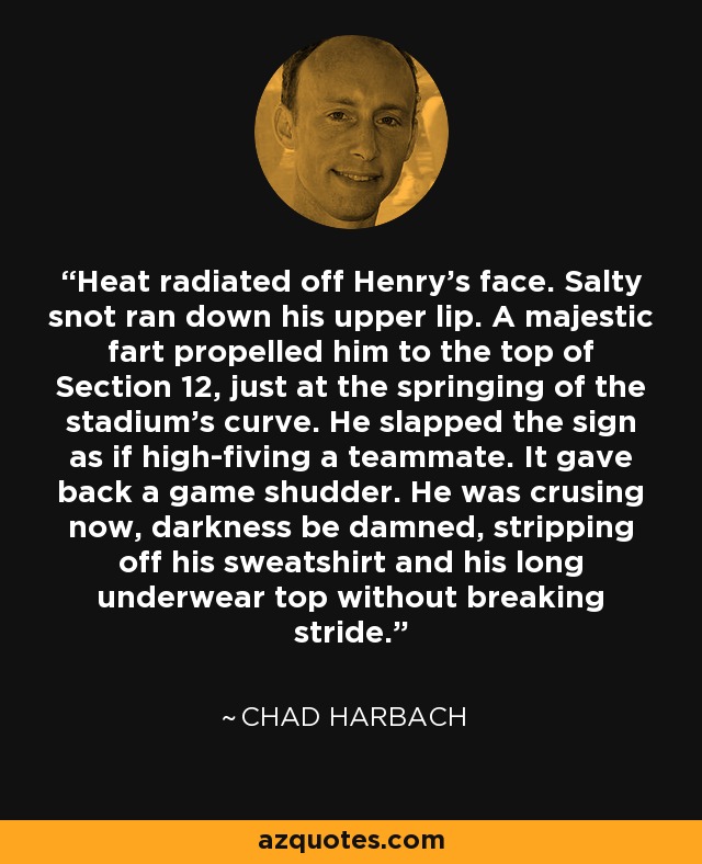Heat radiated off Henry's face. Salty snot ran down his upper lip. A majestic fart propelled him to the top of Section 12, just at the springing of the stadium's curve. He slapped the sign as if high-fiving a teammate. It gave back a game shudder. He was crusing now, darkness be damned, stripping off his sweatshirt and his long underwear top without breaking stride. - Chad Harbach