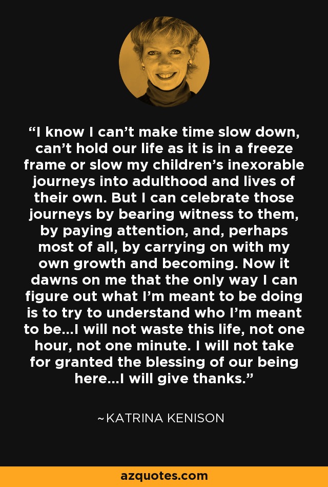 I know I can't make time slow down, can't hold our life as it is in a freeze frame or slow my children's inexorable journeys into adulthood and lives of their own. But I can celebrate those journeys by bearing witness to them, by paying attention, and, perhaps most of all, by carrying on with my own growth and becoming. Now it dawns on me that the only way I can figure out what I'm meant to be doing is to try to understand who I'm meant to be...I will not waste this life, not one hour, not one minute. I will not take for granted the blessing of our being here...I will give thanks. - Katrina Kenison