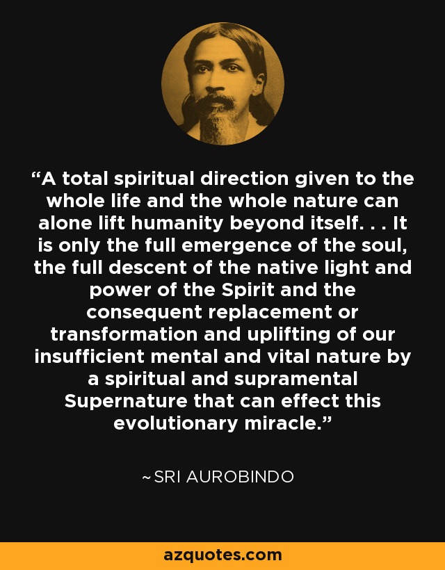 A total spiritual direction given to the whole life and the whole nature can alone lift humanity beyond itself. . . It is only the full emergence of the soul, the full descent of the native light and power of the Spirit and the consequent replacement or transformation and uplifting of our insufficient mental and vital nature by a spiritual and supramental Supernature that can effect this evolutionary miracle. - Sri Aurobindo