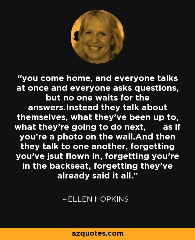 you come home, and everyone talks at once and everyone asks questions, but no one waits for the answers.Instead they talk about themselves, what they've been up to, what they're going to do next, as if you're a photo on the wall.And then they talk to one another, forgetting you've jsut flown in, forgetting you're in the backseat, forgetting they've already said it all. - Ellen Hopkins