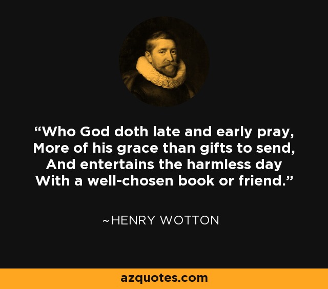 Who God doth late and early pray, More of his grace than gifts to send, And entertains the harmless day With a well-chosen book or friend. - Henry Wotton