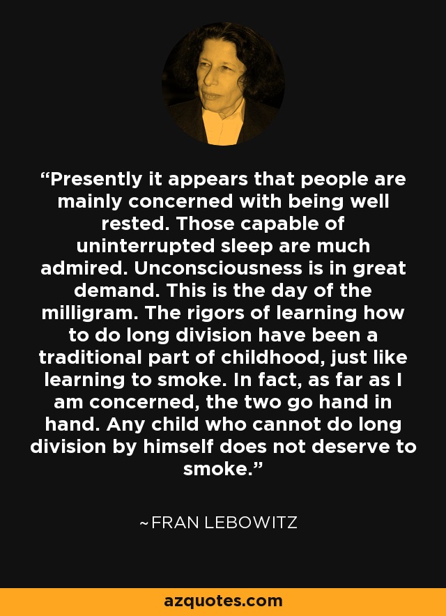 Presently it appears that people are mainly concerned with being well rested. Those capable of uninterrupted sleep are much admired. Unconsciousness is in great demand. This is the day of the milligram. The rigors of learning how to do long division have been a traditional part of childhood, just like learning to smoke. In fact, as far as I am concerned, the two go hand in hand. Any child who cannot do long division by himself does not deserve to smoke. - Fran Lebowitz