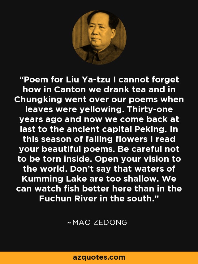 Poem for Liu Ya-tzu I cannot forget how in Canton we drank tea and in Chungking went over our poems when leaves were yellowing. Thirty-one years ago and now we come back at last to the ancient capital Peking. In this season of falling flowers I read your beautiful poems. Be careful not to be torn inside. Open your vision to the world. Don't say that waters of Kumming Lake are too shallow. We can watch fish better here than in the Fuchun River in the south. - Mao Zedong