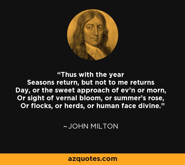 Thus with the year Seasons return, but not to me returns Day, or the sweet approach of ev'n or morn, Or sight of vernal bloom, or summer's rose, Or flocks, or herds, or human face divine. - John Milton