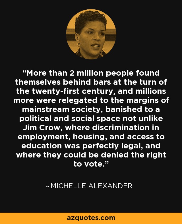 More than 2 million people found themselves behind bars at the turn of the twenty-first century, and millions more were relegated to the margins of mainstream society, banished to a political and social space not unlike Jim Crow, where discrimination in employment, housing, and access to education was perfectly legal, and where they could be denied the right to vote. - Michelle Alexander