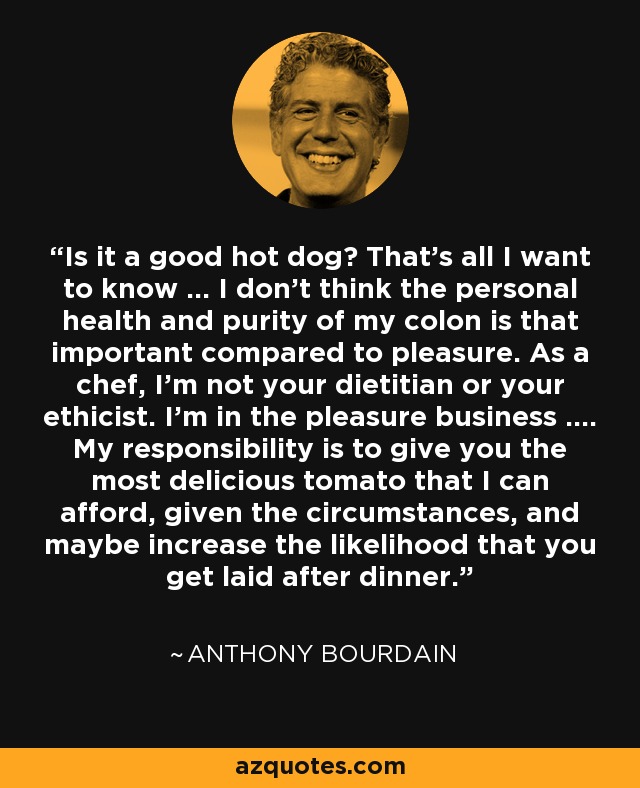 Is it a good hot dog? That’s all I want to know … I don’t think the personal health and purity of my colon is that important compared to pleasure. As a chef, I’m not your dietitian or your ethicist. I’m in the pleasure business …. My responsibility is to give you the most delicious tomato that I can afford, given the circumstances, and maybe increase the likelihood that you get laid after dinner. - Anthony Bourdain