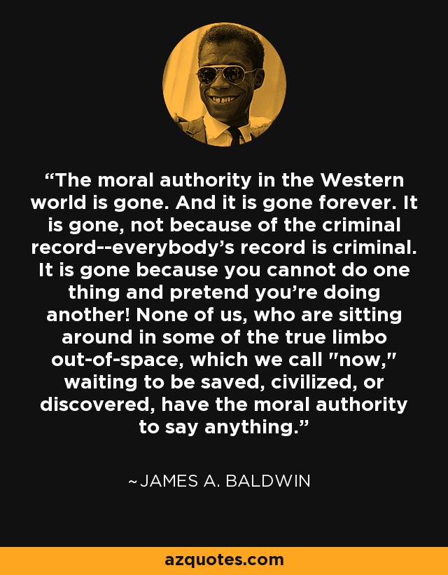The moral authority in the Western world is gone. And it is gone forever. It is gone, not because of the criminal record--everybody's record is criminal. It is gone because you cannot do one thing and pretend you're doing another! None of us, who are sitting around in some of the true limbo out-of-space, which we call 
