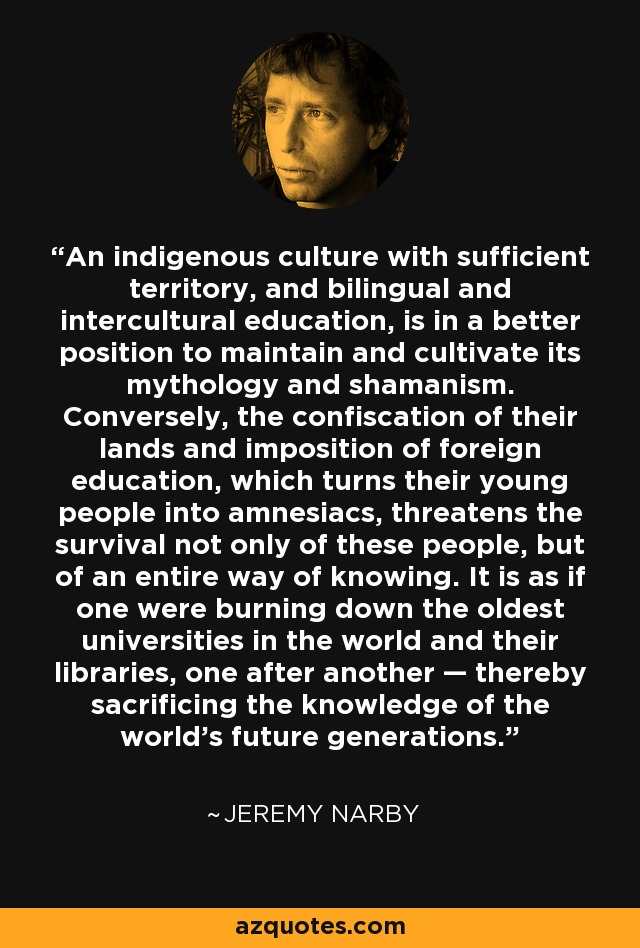 An indigenous culture with sufficient territory, and bilingual and intercultural education, is in a better position to maintain and cultivate its mythology and shamanism. Conversely, the confiscation of their lands and imposition of foreign education, which turns their young people into amnesiacs, threatens the survival not only of these people, but of an entire way of knowing. It is as if one were burning down the oldest universities in the world and their libraries, one after another — thereby sacrificing the knowledge of the world's future generations. - Jeremy Narby