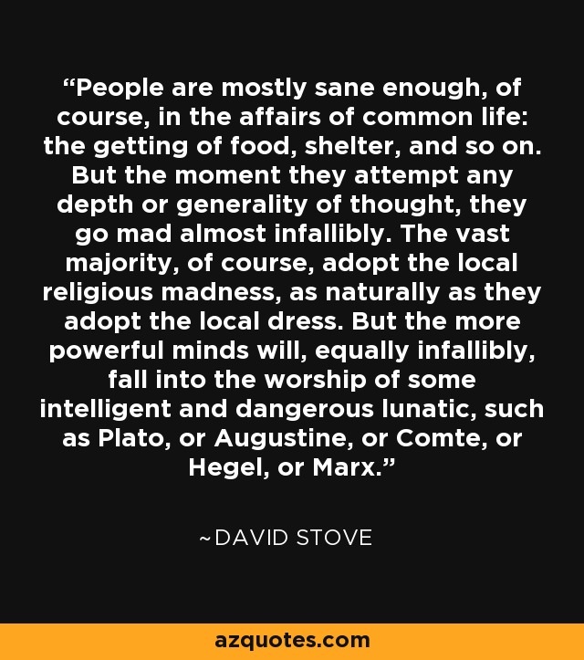 People are mostly sane enough, of course, in the affairs of common life: the getting of food, shelter, and so on. But the moment they attempt any depth or generality of thought, they go mad almost infallibly. The vast majority, of course, adopt the local religious madness, as naturally as they adopt the local dress. But the more powerful minds will, equally infallibly, fall into the worship of some intelligent and dangerous lunatic, such as Plato, or Augustine, or Comte, or Hegel, or Marx. - David Stove