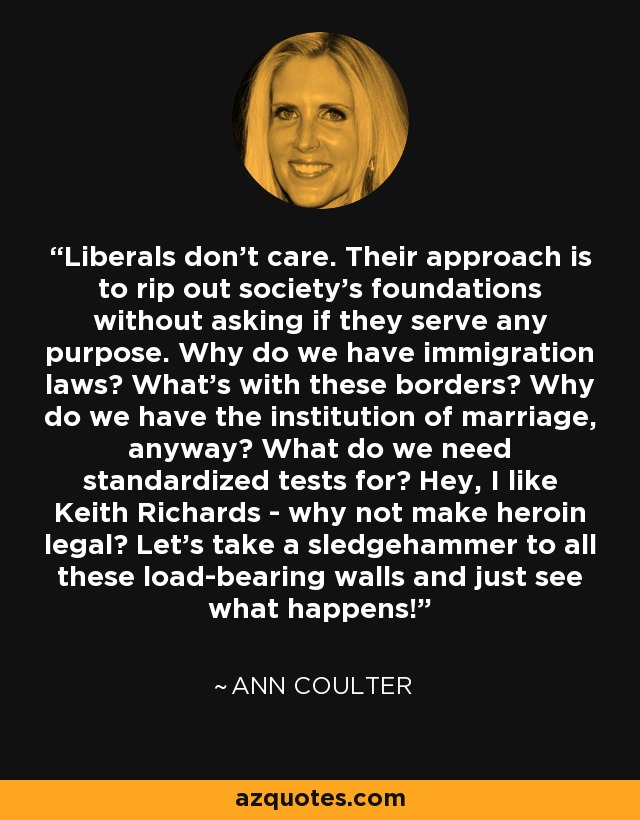 Liberals don't care. Their approach is to rip out society's foundations without asking if they serve any purpose. Why do we have immigration laws? What's with these borders? Why do we have the institution of marriage, anyway? What do we need standardized tests for? Hey, I like Keith Richards - why not make heroin legal? Let's take a sledgehammer to all these load-bearing walls and just see what happens! - Ann Coulter
