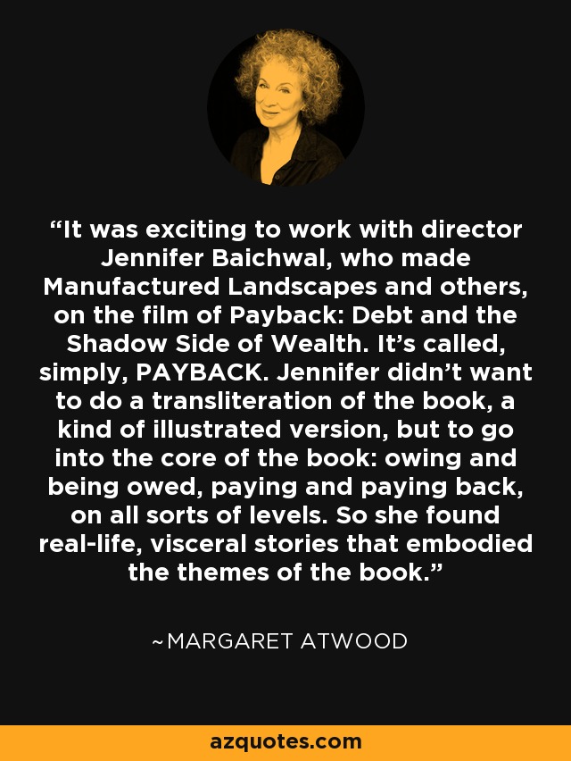 It was exciting to work with director Jennifer Baichwal, who made Manufactured Landscapes and others, on the film of Payback: Debt and the Shadow Side of Wealth. It's called, simply, PAYBACK. Jennifer didn't want to do a transliteration of the book, a kind of illustrated version, but to go into the core of the book: owing and being owed, paying and paying back, on all sorts of levels. So she found real-life, visceral stories that embodied the themes of the book. - Margaret Atwood