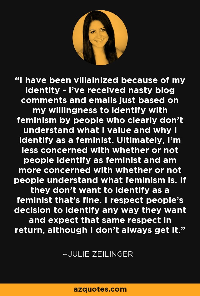 I have been villainized because of my identity - I've received nasty blog comments and emails just based on my willingness to identify with feminism by people who clearly don't understand what I value and why I identify as a feminist. Ultimately, I'm less concerned with whether or not people identify as feminist and am more concerned with whether or not people understand what feminism is. If they don't want to identify as a feminist that's fine. I respect people's decision to identify any way they want and expect that same respect in return, although I don't always get it. - Julie Zeilinger