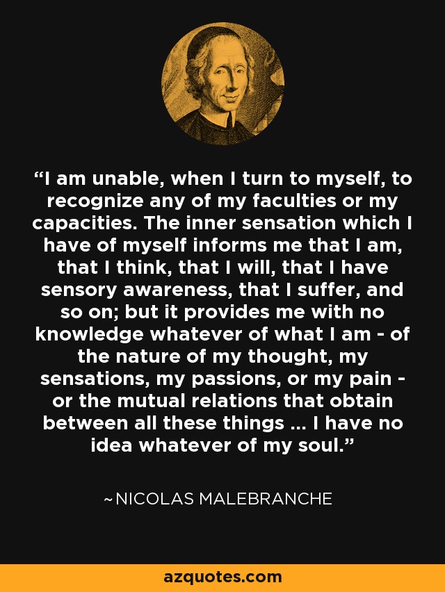 I am unable, when I turn to myself, to recognize any of my faculties or my capacities. The inner sensation which I have of myself informs me that I am, that I think, that I will, that I have sensory awareness, that I suffer, and so on; but it provides me with no knowledge whatever of what I am - of the nature of my thought, my sensations, my passions, or my pain - or the mutual relations that obtain between all these things ... I have no idea whatever of my soul. - Nicolas Malebranche