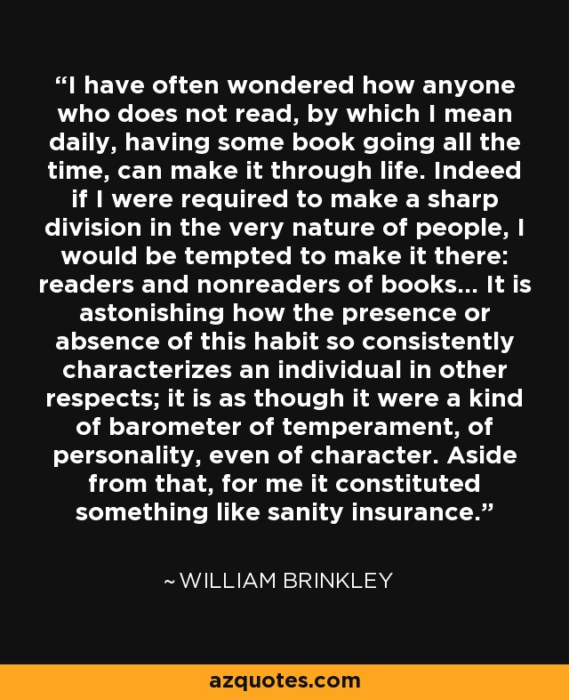 I have often wondered how anyone who does not read, by which I mean daily, having some book going all the time, can make it through life. Indeed if I were required to make a sharp division in the very nature of people, I would be tempted to make it there: readers and nonreaders of books... It is astonishing how the presence or absence of this habit so consistently characterizes an individual in other respects; it is as though it were a kind of barometer of temperament, of personality, even of character. Aside from that, for me it constituted something like sanity insurance. - William Brinkley