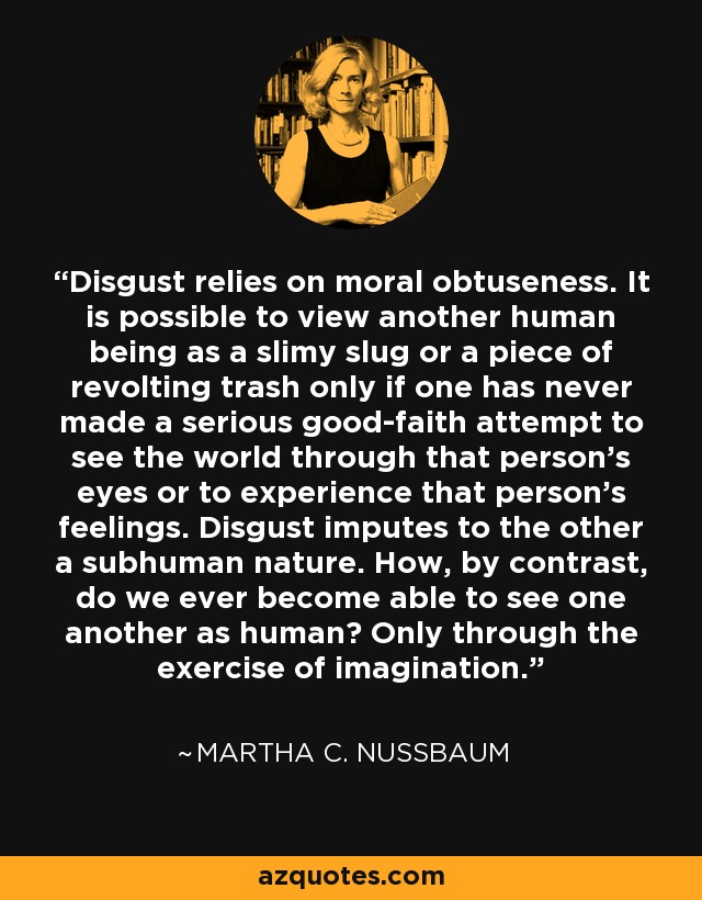 Disgust relies on moral obtuseness. It is possible to view another human being as a slimy slug or a piece of revolting trash only if one has never made a serious good-faith attempt to see the world through that person’s eyes or to experience that person’s feelings. Disgust imputes to the other a subhuman nature. How, by contrast, do we ever become able to see one another as human? Only through the exercise of imagination. - Martha C. Nussbaum