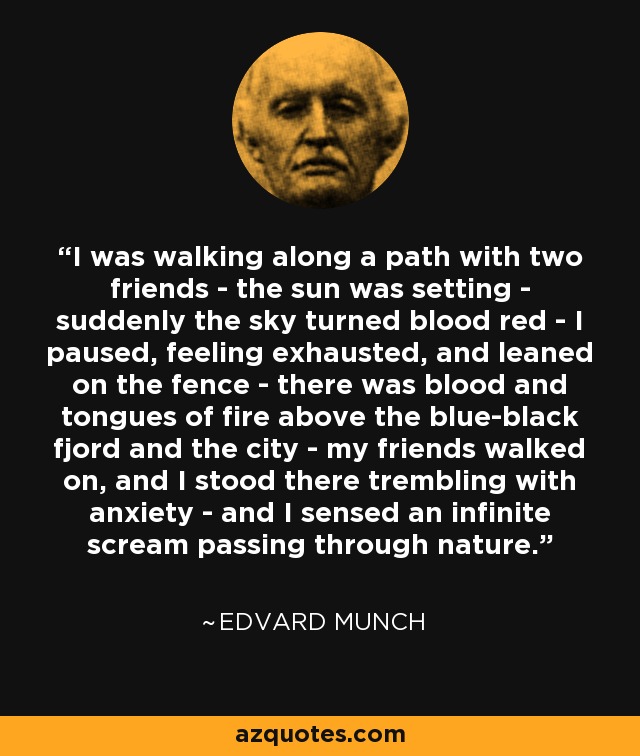 I was walking along a path with two friends - the sun was setting - suddenly the sky turned blood red - I paused, feeling exhausted, and leaned on the fence - there was blood and tongues of fire above the blue-black fjord and the city - my friends walked on, and I stood there trembling with anxiety - and I sensed an infinite scream passing through nature. - Edvard Munch