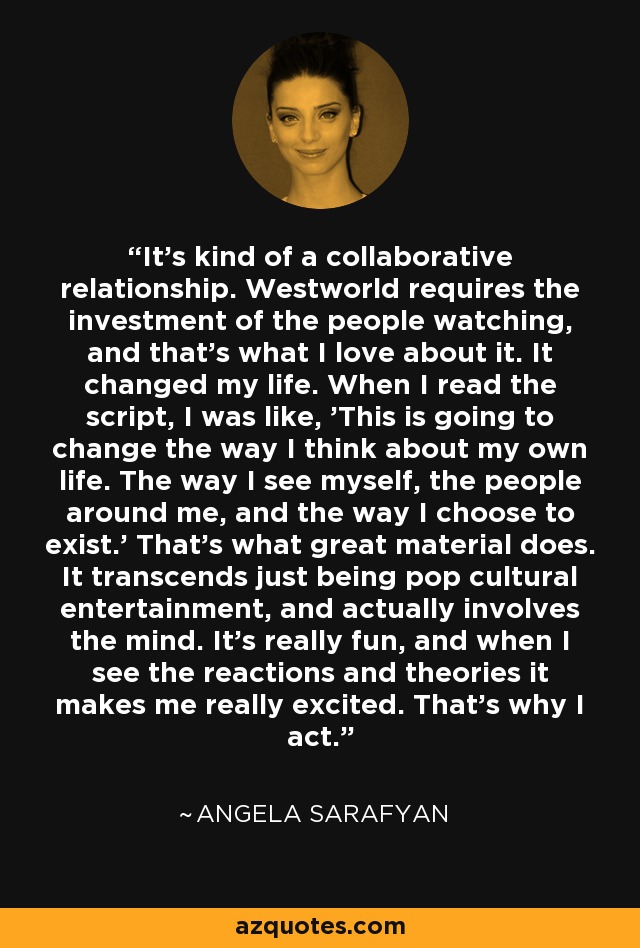 It's kind of a collaborative relationship. Westworld requires the investment of the people watching, and that's what I love about it. It changed my life. When I read the script, I was like, 'This is going to change the way I think about my own life. The way I see myself, the people around me, and the way I choose to exist.' That's what great material does. It transcends just being pop cultural entertainment, and actually involves the mind. It's really fun, and when I see the reactions and theories it makes me really excited. That's why I act. - Angela Sarafyan
