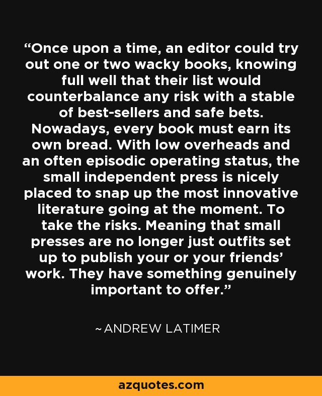 Once upon a time, an editor could try out one or two wacky books, knowing full well that their list would counterbalance any risk with a stable of best-sellers and safe bets. Nowadays, every book must earn its own bread. With low overheads and an often episodic operating status, the small independent press is nicely placed to snap up the most innovative literature going at the moment. To take the risks. Meaning that small presses are no longer just outfits set up to publish your or your friends' work. They have something genuinely important to offer. - Andrew Latimer