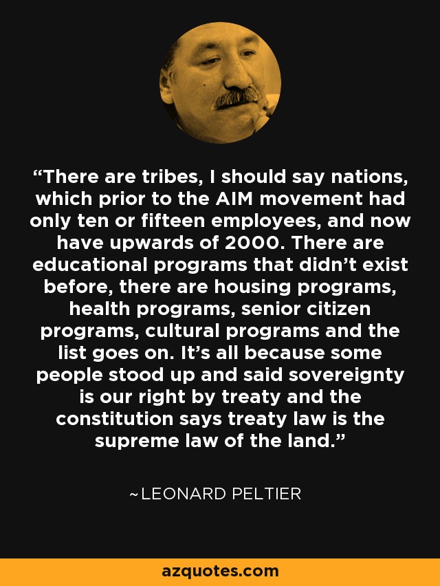 There are tribes, I should say nations, which prior to the AIM movement had only ten or fifteen employees, and now have upwards of 2000. There are educational programs that didn't exist before, there are housing programs, health programs, senior citizen programs, cultural programs and the list goes on. It's all because some people stood up and said sovereignty is our right by treaty and the constitution says treaty law is the supreme law of the land. - Leonard Peltier