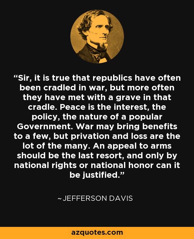 Sir, it is true that republics have often been cradled in war, but more often they have met with a grave in that cradle. Peace is the interest, the policy, the nature of a popular Government. War may bring benefits to a few, but privation and loss are the lot of the many. An appeal to arms should be the last resort, and only by national rights or national honor can it be justified. - Jefferson Davis