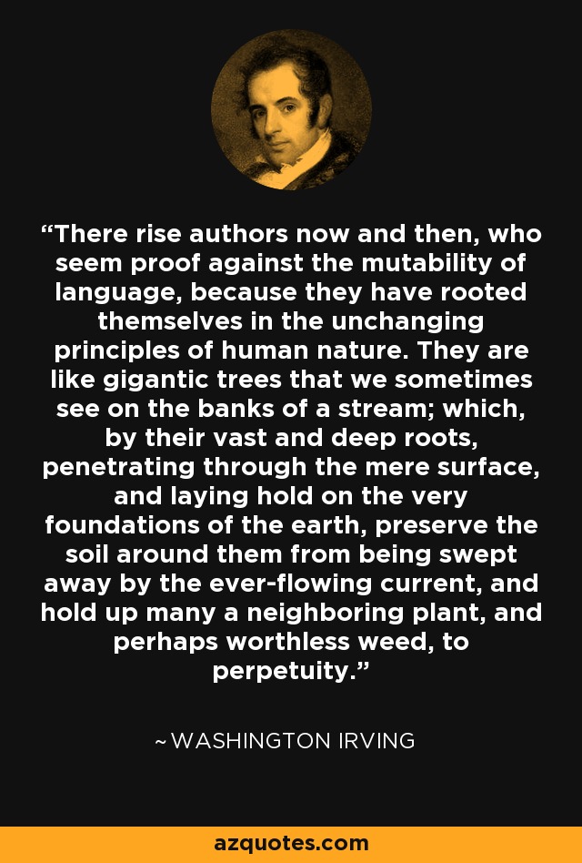 There rise authors now and then, who seem proof against the mutability of language, because they have rooted themselves in the unchanging principles of human nature. They are like gigantic trees that we sometimes see on the banks of a stream; which, by their vast and deep roots, penetrating through the mere surface, and laying hold on the very foundations of the earth, preserve the soil around them from being swept away by the ever-flowing current, and hold up many a neighboring plant, and perhaps worthless weed, to perpetuity. - Washington Irving