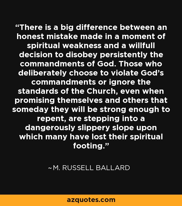 There is a big difference between an honest mistake made in a moment of spiritual weakness and a willfull decision to disobey persistently the commandments of God. Those who deliberately choose to violate God's commandments or ignore the standards of the Church, even when promising themselves and others that someday they will be strong enough to repent, are stepping into a dangerously slippery slope upon which many have lost their spiritual footing. - M. Russell Ballard