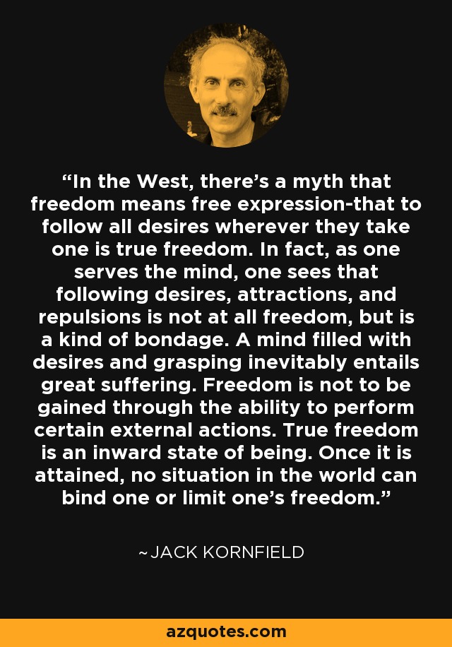 In the West, there's a myth that freedom means free expression-that to follow all desires wherever they take one is true freedom. In fact, as one serves the mind, one sees that following desires, attractions, and repulsions is not at all freedom, but is a kind of bondage. A mind filled with desires and grasping inevitably entails great suffering. Freedom is not to be gained through the ability to perform certain external actions. True freedom is an inward state of being. Once it is attained, no situation in the world can bind one or limit one's freedom. - Jack Kornfield