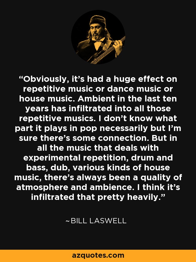 Obviously, it's had a huge effect on repetitive music or dance music or house music. Ambient in the last ten years has infiltrated into all those repetitive musics. I don't know what part it plays in pop necessarily but I'm sure there's some connection. But in all the music that deals with experimental repetition, drum and bass, dub, various kinds of house music, there's always been a quality of atmosphere and ambience. I think it's infiltrated that pretty heavily. - Bill Laswell