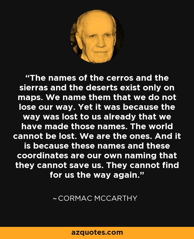 The names of the cerros and the sierras and the deserts exist only on maps. We name them that we do not lose our way. Yet it was because the way was lost to us already that we have made those names. The world cannot be lost. We are the ones. And it is because these names and these coordinates are our own naming that they cannot save us. They cannot find for us the way again. - Cormac McCarthy