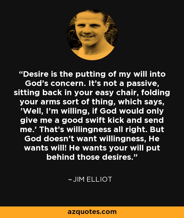 Desire is the putting of my will into God’s concern. It’s not a passive, sitting back in your easy chair, folding your arms sort of thing, which says, 'Well, I’m willing, if God would only give me a good swift kick and send me.' That’s willingness all right. But God doesn’t want willingness, He wants will! He wants your will put behind those desires. - Jim Elliot