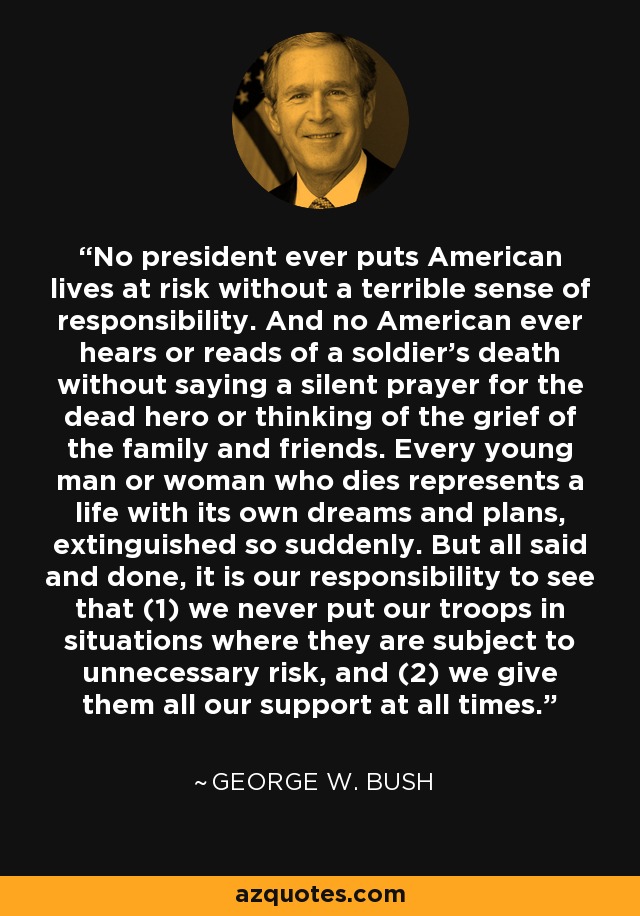 No president ever puts American lives at risk without a terrible sense of responsibility. And no American ever hears or reads of a soldier’s death without saying a silent prayer for the dead hero or thinking of the grief of the family and friends. Every young man or woman who dies represents a life with its own dreams and plans, extinguished so suddenly. But all said and done, it is our responsibility to see that (1) we never put our troops in situations where they are subject to unnecessary risk, and (2) we give them all our support at all times. - George W. Bush