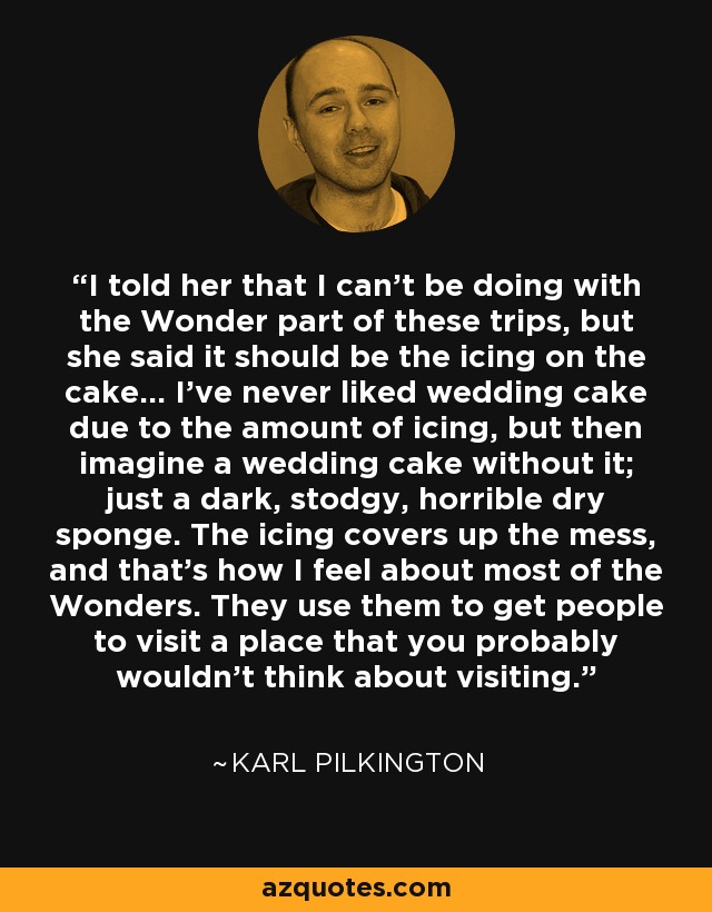 I told her that I can't be doing with the Wonder part of these trips, but she said it should be the icing on the cake... I've never liked wedding cake due to the amount of icing, but then imagine a wedding cake without it; just a dark, stodgy, horrible dry sponge. The icing covers up the mess, and that's how I feel about most of the Wonders. They use them to get people to visit a place that you probably wouldn't think about visiting. - Karl Pilkington