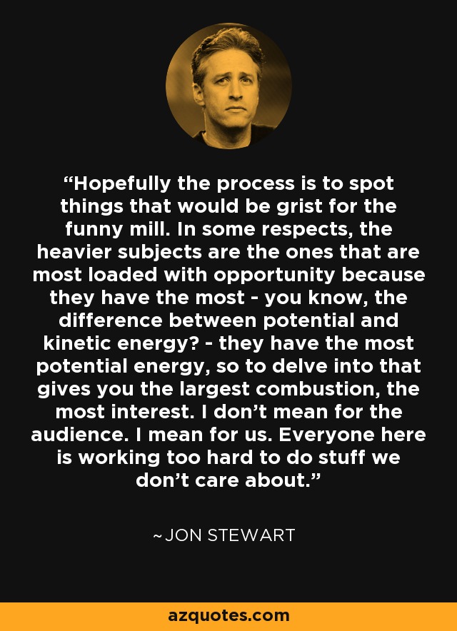 Hopefully the process is to spot things that would be grist for the funny mill. In some respects, the heavier subjects are the ones that are most loaded with opportunity because they have the most - you know, the difference between potential and kinetic energy? - they have the most potential energy, so to delve into that gives you the largest combustion, the most interest. I don't mean for the audience. I mean for us. Everyone here is working too hard to do stuff we don't care about. - Jon Stewart