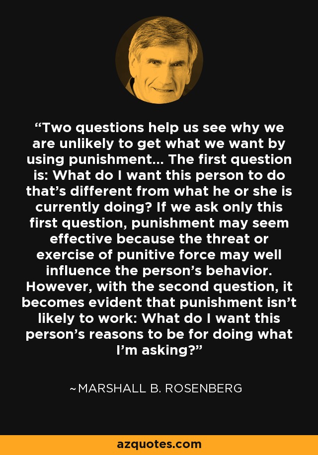 Two questions help us see why we are unlikely to get what we want by using punishment... The first question is: What do I want this person to do that's different from what he or she is currently doing? If we ask only this first question, punishment may seem effective because the threat or exercise of punitive force may well influence the person's behavior. However, with the second question, it becomes evident that punishment isn't likely to work: What do I want this person's reasons to be for doing what I'm asking? - Marshall B. Rosenberg