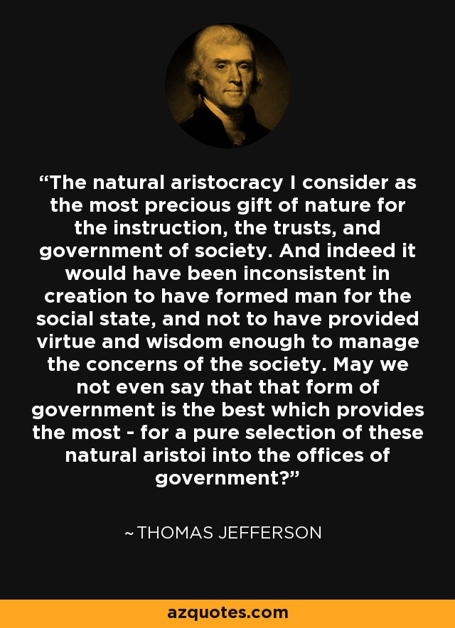 The natural aristocracy I consider as the most precious gift of nature for the instruction, the trusts, and government of society. And indeed it would have been inconsistent in creation to have formed man for the social state, and not to have provided virtue and wisdom enough to manage the concerns of the society. May we not even say that that form of government is the best which provides the most - for a pure selection of these natural aristoi into the offices of government? - Thomas Jefferson