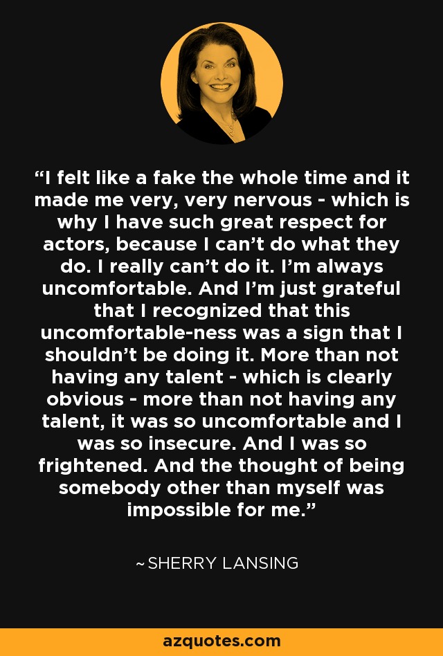 I felt like a fake the whole time and it made me very, very nervous - which is why I have such great respect for actors, because I can't do what they do. I really can't do it. I'm always uncomfortable. And I'm just grateful that I recognized that this uncomfortable-ness was a sign that I shouldn't be doing it. More than not having any talent - which is clearly obvious - more than not having any talent, it was so uncomfortable and I was so insecure. And I was so frightened. And the thought of being somebody other than myself was impossible for me. - Sherry Lansing