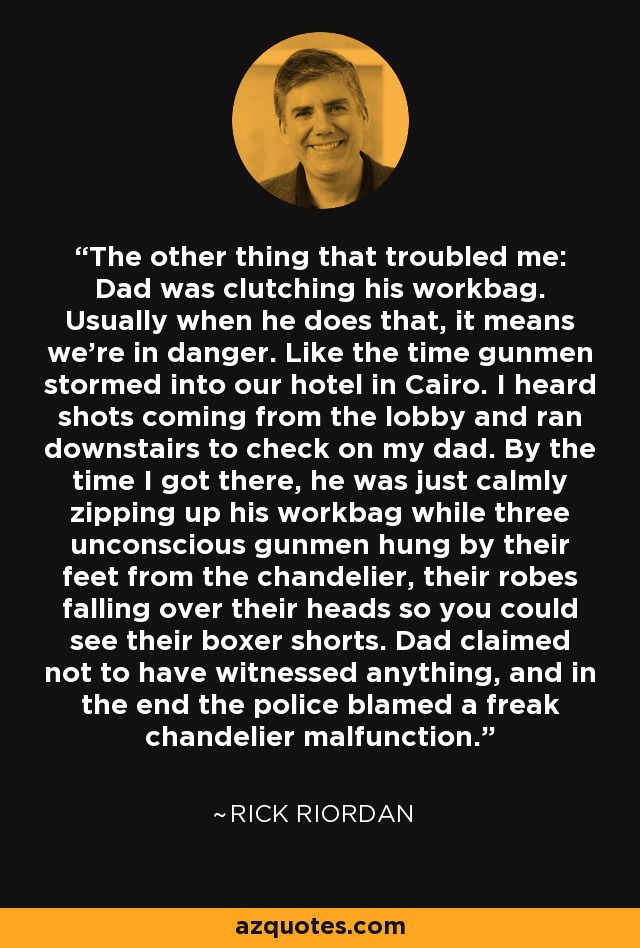 The other thing that troubled me: Dad was clutching his workbag. Usually when he does that, it means we're in danger. Like the time gunmen stormed into our hotel in Cairo. I heard shots coming from the lobby and ran downstairs to check on my dad. By the time I got there, he was just calmly zipping up his workbag while three unconscious gunmen hung by their feet from the chandelier, their robes falling over their heads so you could see their boxer shorts. Dad claimed not to have witnessed anything, and in the end the police blamed a freak chandelier malfunction. - Rick Riordan