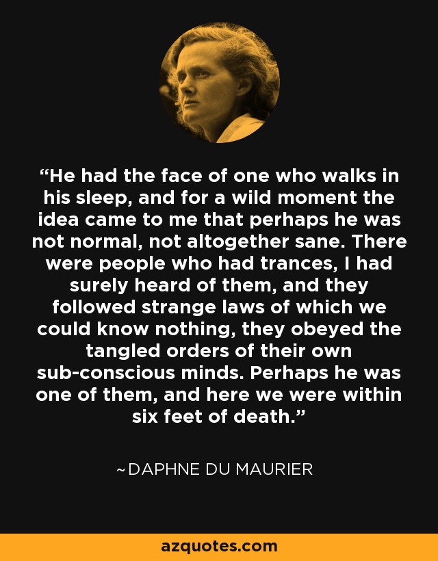 He had the face of one who walks in his sleep, and for a wild moment the idea came to me that perhaps he was not normal, not altogether sane. There were people who had trances, I had surely heard of them, and they followed strange laws of which we could know nothing, they obeyed the tangled orders of their own sub-conscious minds. Perhaps he was one of them, and here we were within six feet of death. - Daphne du Maurier