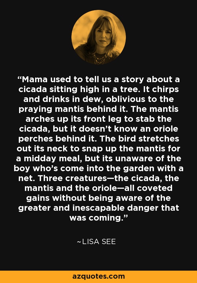 Mama used to tell us a story about a cicada sitting high in a tree. It chirps and drinks in dew, oblivious to the praying mantis behind it. The mantis arches up its front leg to stab the cicada, but it doesn't know an oriole perches behind it. The bird stretches out its neck to snap up the mantis for a midday meal, but its unaware of the boy who's come into the garden with a net. Three creatures—the cicada, the mantis and the oriole—all coveted gains without being aware of the greater and inescapable danger that was coming. - Lisa See