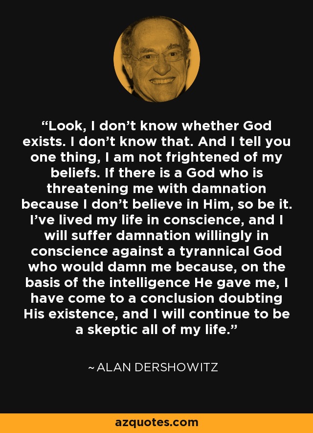 Look, I don't know whether God exists. I don't know that. And I tell you one thing, I am not frightened of my beliefs. If there is a God who is threatening me with damnation because I don't believe in Him, so be it. I've lived my life in conscience, and I will suffer damnation willingly in conscience against a tyrannical God who would damn me because, on the basis of the intelligence He gave me, I have come to a conclusion doubting His existence, and I will continue to be a skeptic all of my life. - Alan Dershowitz